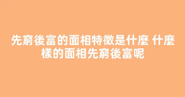 先窮後富的面相特徵是什麼 什麼樣的面相先窮後富呢